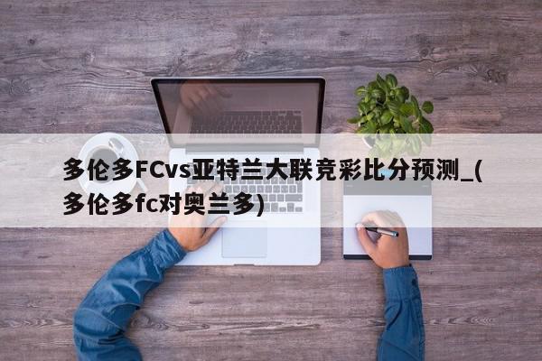 多伦多FCvs亚特兰大联竞彩比分预测_(多伦多fc对奥兰多)