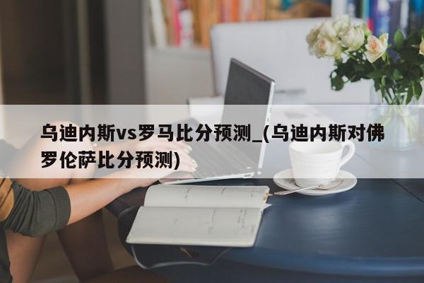 乌迪内斯vs罗马比分预测_(乌迪内斯对佛罗伦萨比分预测)