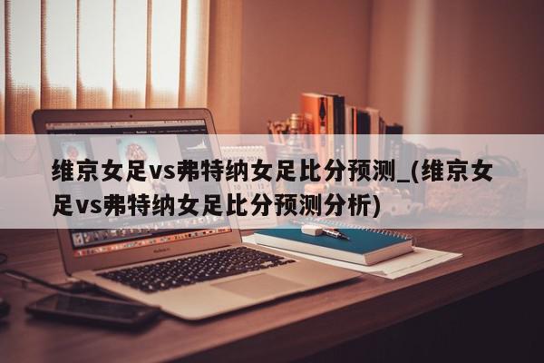 维京女足vs弗特纳女足比分预测_(维京女足vs弗特纳女足比分预测分析)