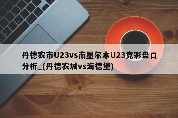 丹德农市U23vs南墨尔本U23竞彩盘口分析_(丹德农城vs海德堡)