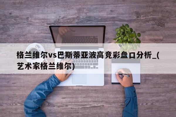 格兰维尔vs巴斯蒂亚波高竞彩盘口分析_(艺术家格兰维尔)