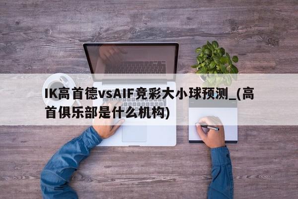 IK高首德vsAIF竞彩大小球预测_(高首俱乐部是什么机构)