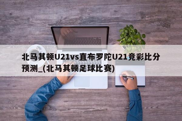 北马其顿U21vs直布罗陀U21竞彩比分预测_(北马其顿足球比赛)