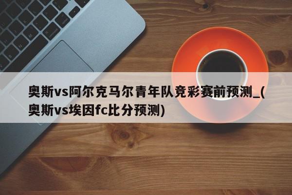 奥斯vs阿尔克马尔青年队竞彩赛前预测_(奥斯vs埃因fc比分预测)