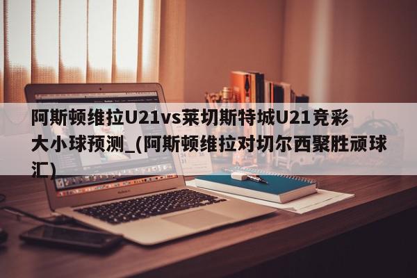 阿斯顿维拉U21vs莱切斯特城U21竞彩大小球预测_(阿斯顿维拉对切尔西聚胜顽球汇)