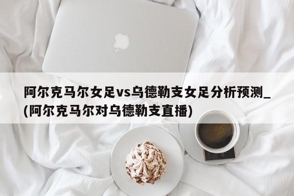 阿尔克马尔女足vs乌德勒支女足分析预测_(阿尔克马尔对乌德勒支直播)