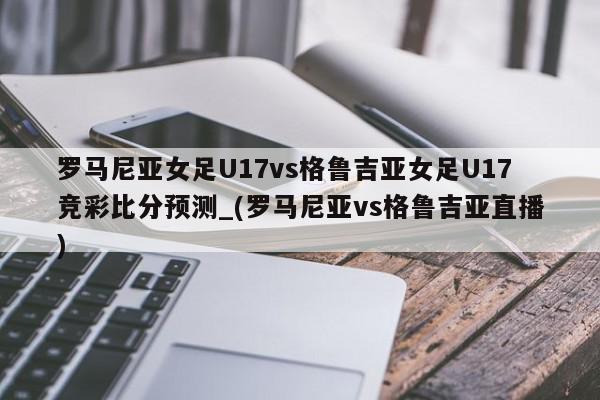 罗马尼亚女足U17vs格鲁吉亚女足U17竞彩比分预测_(罗马尼亚vs格鲁吉亚直播)