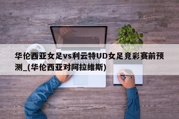 华伦西亚女足vs利云特UD女足竞彩赛前预测_(华伦西亚对阿拉维斯)