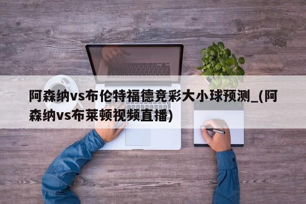 阿森纳vs布伦特福德竞彩大小球预测_(阿森纳vs布莱顿视频直播)