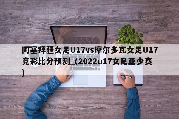 阿塞拜疆女足U17vs摩尔多瓦女足U17竞彩比分预测_(2022u17女足亚少赛)