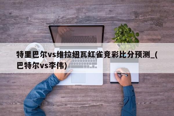 特里巴尔vs维拉纽瓦红雀竞彩比分预测_(巴特尔vs李伟)