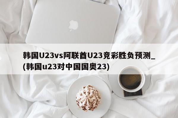 韩国U23vs阿联酋U23竞彩胜负预测_(韩国u23对中国国奥23)