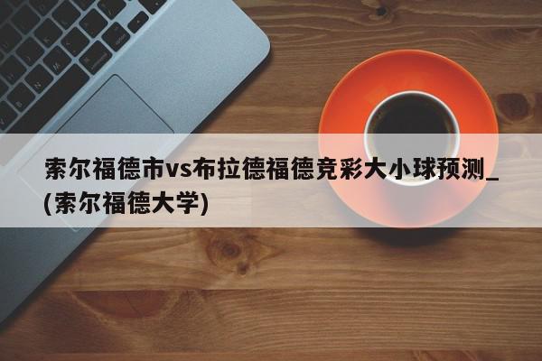 索尔福德市vs布拉德福德竞彩大小球预测_(索尔福德大学)