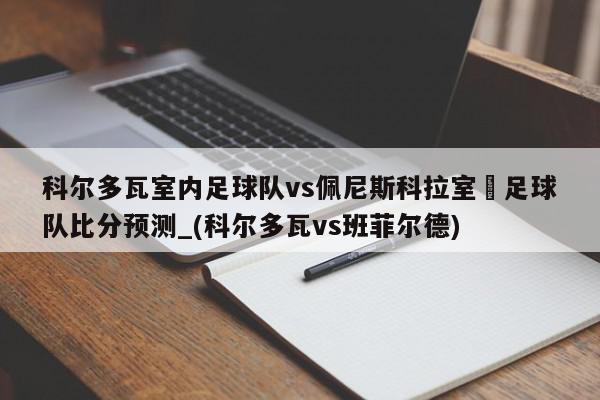 科尔多瓦室内足球队vs佩尼斯科拉室內足球队比分预测_(科尔多瓦vs班菲尔德)