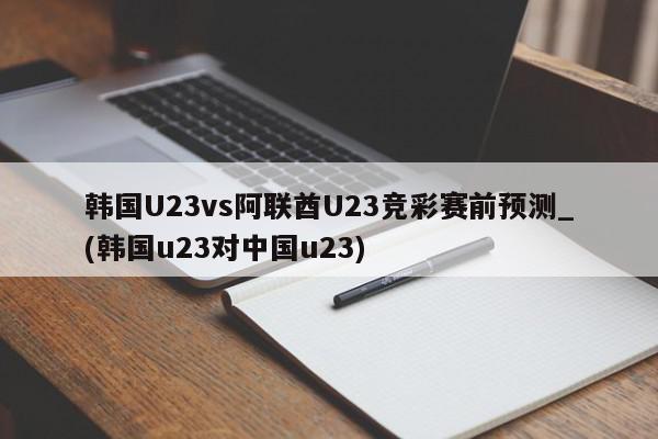 韩国U23vs阿联酋U23竞彩赛前预测_(韩国u23对中国u23)