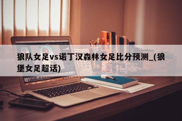 狼队女足vs诺丁汉森林女足比分预测_(狼堡女足超话)