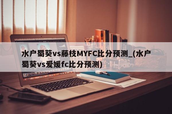 水户蜀葵vs藤枝MYFC比分预测_(水户蜀葵vs爱媛fc比分预测)