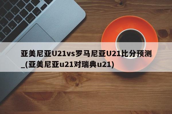 亚美尼亚U21vs罗马尼亚U21比分预测_(亚美尼亚u21对瑞典u21)