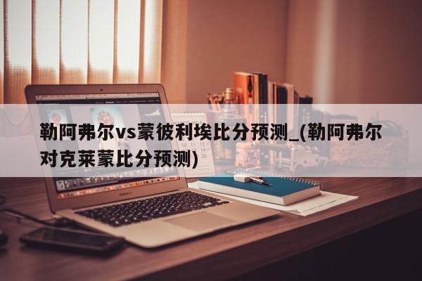 勒阿弗尔vs蒙彼利埃比分预测_(勒阿弗尔对克莱蒙比分预测)