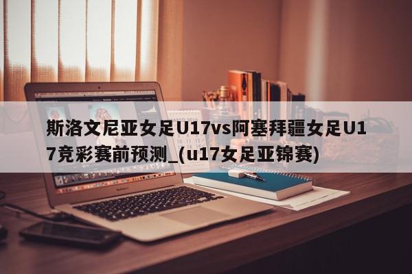 斯洛文尼亚女足U17vs阿塞拜疆女足U17竞彩赛前预测_(u17女足亚锦赛)