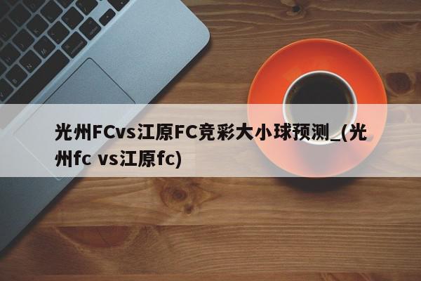 光州FCvs江原FC竞彩大小球预测_(光州fc vs江原fc)