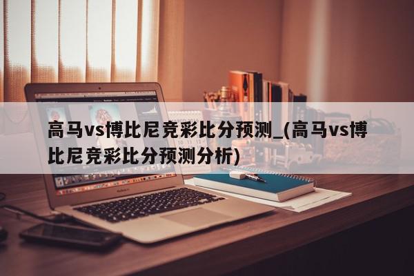 高马vs博比尼竞彩比分预测_(高马vs博比尼竞彩比分预测分析)