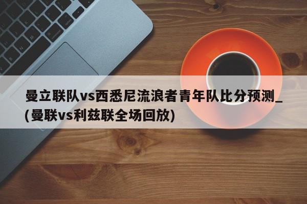 曼立联队vs西悉尼流浪者青年队比分预测_(曼联vs利兹联全场回放)