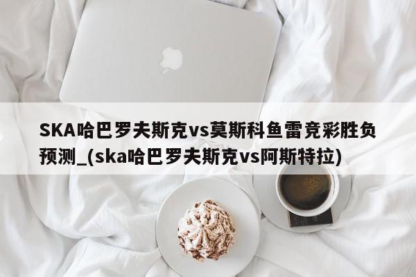 SKA哈巴罗夫斯克vs莫斯科鱼雷竞彩胜负预测_(ska哈巴罗夫斯克vs阿斯特拉)