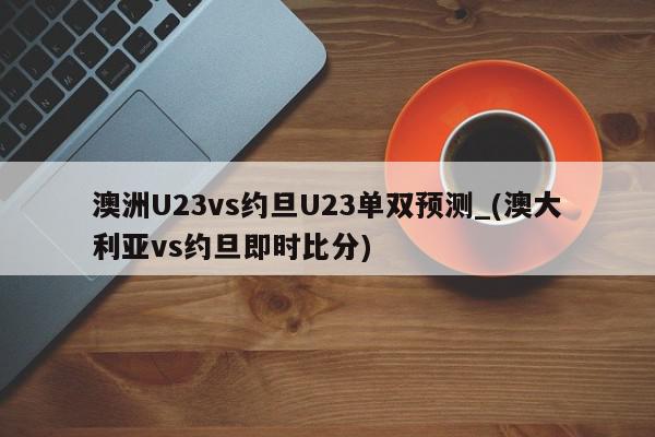 澳洲U23vs约旦U23单双预测_(澳大利亚vs约旦即时比分)