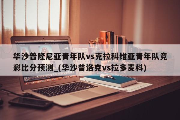 华沙普隆尼亚青年队vs克拉科维亚青年队竞彩比分预测_(华沙普洛克vs拉多麦科)