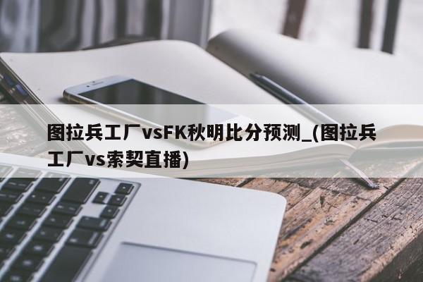 图拉兵工厂vsFK秋明比分预测_(图拉兵工厂vs索契直播)