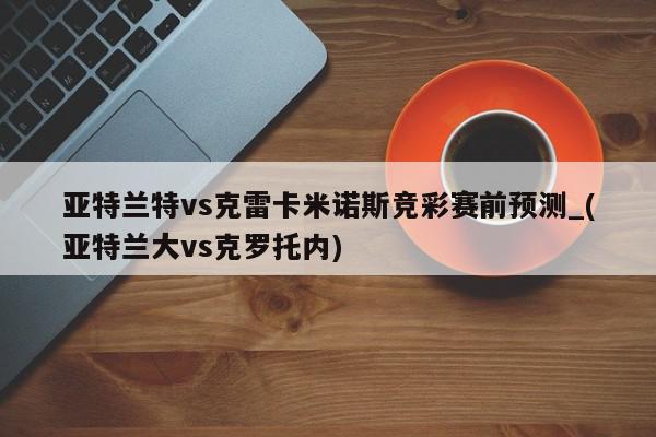 亚特兰特vs克雷卡米诺斯竞彩赛前预测_(亚特兰大vs克罗托内)