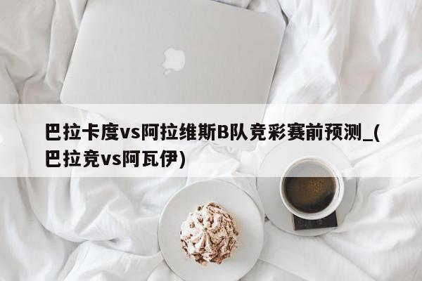 巴拉卡度vs阿拉维斯B队竞彩赛前预测_(巴拉竞vs阿瓦伊)