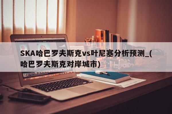 SKA哈巴罗夫斯克vs叶尼塞分析预测_(哈巴罗夫斯克对岸城市)