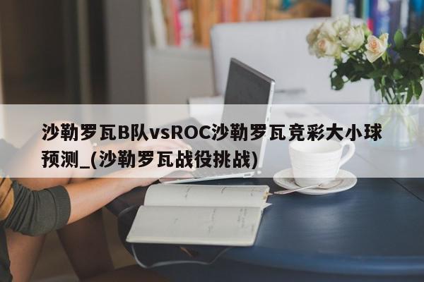 沙勒罗瓦B队vsROC沙勒罗瓦竞彩大小球预测_(沙勒罗瓦战役挑战)