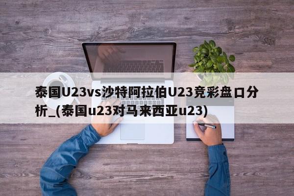 泰国U23vs沙特阿拉伯U23竞彩盘口分析_(泰国u23对马来西亚u23)