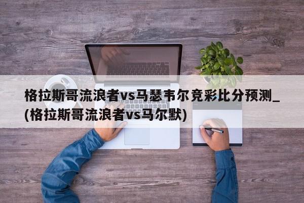 格拉斯哥流浪者vs马瑟韦尔竞彩比分预测_(格拉斯哥流浪者vs马尔默)