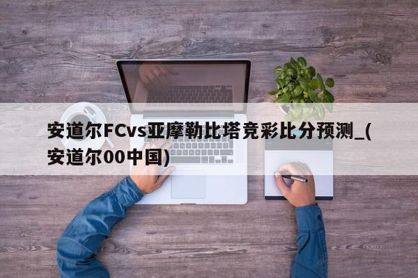 安道尔FCvs亚摩勒比塔竞彩比分预测_(安道尔00中国)