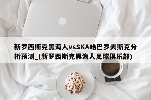 新罗西斯克黑海人vsSKA哈巴罗夫斯克分析预测_(新罗西斯克黑海人足球俱乐部)