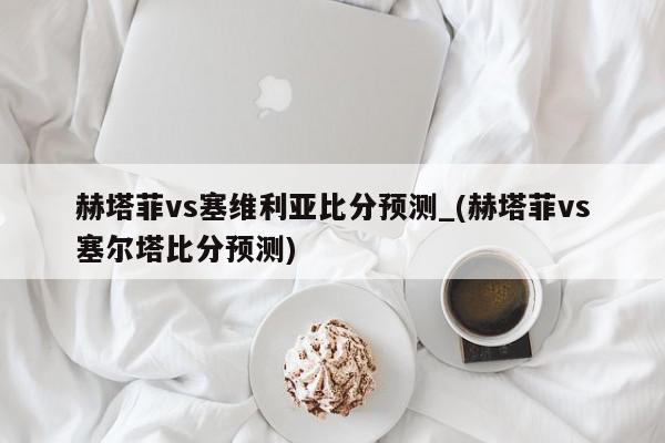 赫塔菲vs塞维利亚比分预测_(赫塔菲vs塞尔塔比分预测)