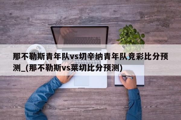 那不勒斯青年队vs切辛纳青年队竞彩比分预测_(那不勒斯vs莱切比分预测)