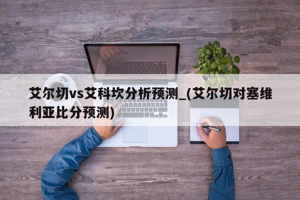 艾尔切vs艾科坎分析预测_(艾尔切对塞维利亚比分预测)