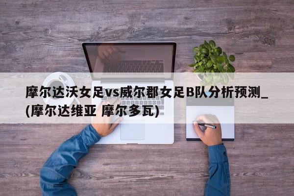 摩尔达沃女足vs威尔郡女足B队分析预测_(摩尔达维亚 摩尔多瓦)