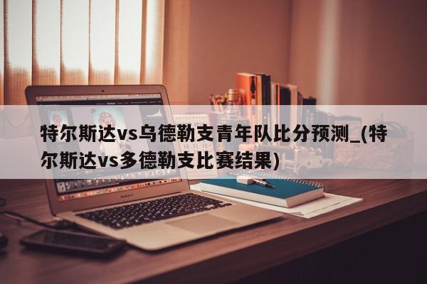 特尔斯达vs乌德勒支青年队比分预测_(特尔斯达vs多德勒支比赛结果)