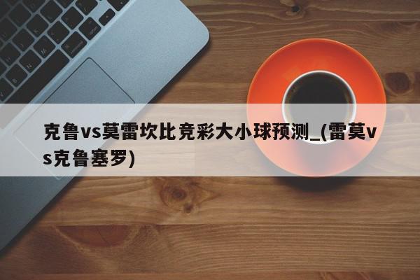 克鲁vs莫雷坎比竞彩大小球预测_(雷莫vs克鲁塞罗)