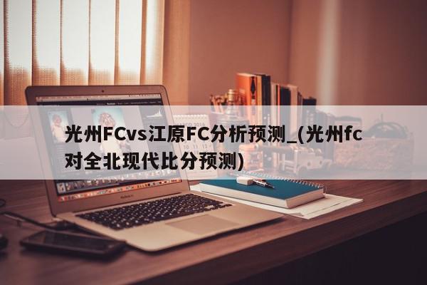 光州FCvs江原FC分析预测_(光州fc对全北现代比分预测)