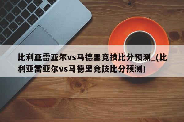 比利亚雷亚尔vs马德里竞技比分预测_(比利亚雷亚尔vs马德里竞技比分预测)