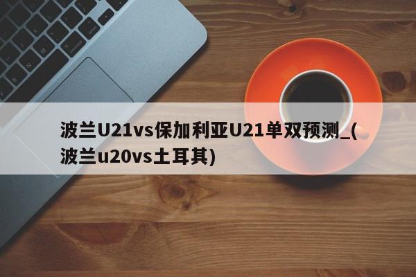 波兰U21vs保加利亚U21单双预测_(波兰u20vs土耳其)