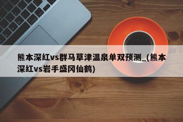 熊本深红vs群马草津温泉单双预测_(熊本深红vs岩手盛冈仙鹤)