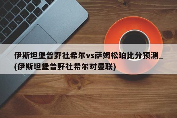 伊斯坦堡普野社希尔vs萨姆松珀比分预测_(伊斯坦堡普野社希尔对曼联)